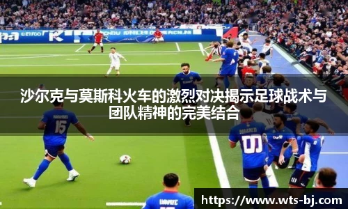 沙尔克与莫斯科火车的激烈对决揭示足球战术与团队精神的完美结合